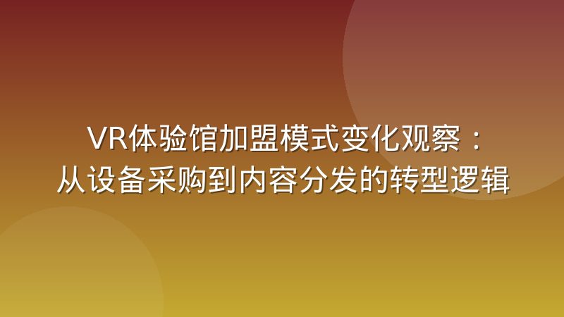 VR体验馆加盟模式变化观察:从设备采购到内容分发的转型逻辑